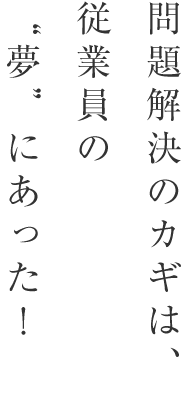 問題解決のカギは、従業員の”夢”にあった！